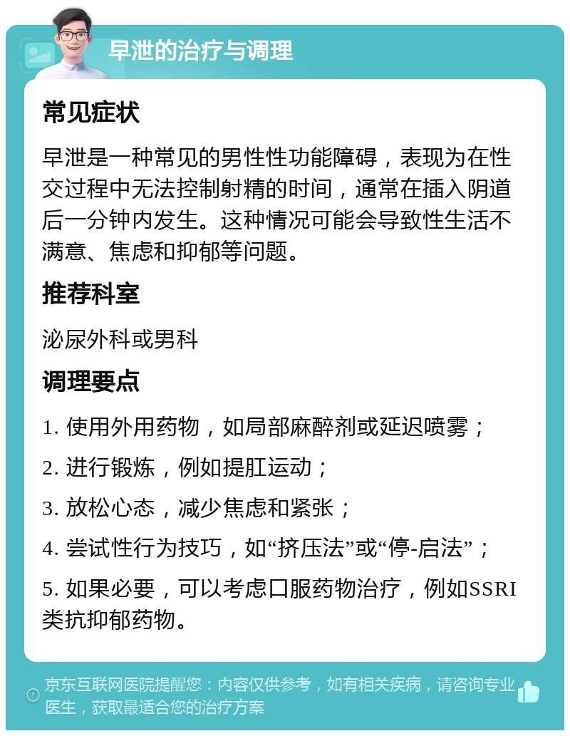 早泄的治疗与调理 常见症状 早泄是一种常见的男性性功能障碍，表现为在性交过程中无法控制射精的时间，通常在插入阴道后一分钟内发生。这种情况可能会导致性生活不满意、焦虑和抑郁等问题。 推荐科室 泌尿外科或男科 调理要点 1. 使用外用药物，如局部麻醉剂或延迟喷雾； 2. 进行锻炼，例如提肛运动； 3. 放松心态，减少焦虑和紧张； 4. 尝试性行为技巧，如“挤压法”或“停-启法”； 5. 如果必要，可以考虑口服药物治疗，例如SSRI类抗抑郁药物。