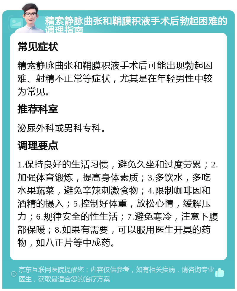 精索静脉曲张和鞘膜积液手术后勃起困难的调理指南 常见症状 精索静脉曲张和鞘膜积液手术后可能出现勃起困难、射精不正常等症状，尤其是在年轻男性中较为常见。 推荐科室 泌尿外科或男科专科。 调理要点 1.保持良好的生活习惯，避免久坐和过度劳累；2.加强体育锻炼，提高身体素质；3.多饮水，多吃水果蔬菜，避免辛辣刺激食物；4.限制咖啡因和酒精的摄入；5.控制好体重，放松心情，缓解压力；6.规律安全的性生活；7.避免寒冷，注意下腹部保暖；8.如果有需要，可以服用医生开具的药物，如八正片等中成药。