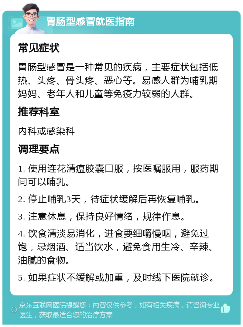 胃肠型感冒就医指南 常见症状 胃肠型感冒是一种常见的疾病，主要症状包括低热、头疼、骨头疼、恶心等。易感人群为哺乳期妈妈、老年人和儿童等免疫力较弱的人群。 推荐科室 内科或感染科 调理要点 1. 使用连花清瘟胶囊口服，按医嘱服用，服药期间可以哺乳。 2. 停止哺乳3天，待症状缓解后再恢复哺乳。 3. 注意休息，保持良好情绪，规律作息。 4. 饮食清淡易消化，进食要细嚼慢咽，避免过饱，忌烟酒、适当饮水，避免食用生冷、辛辣、油腻的食物。 5. 如果症状不缓解或加重，及时线下医院就诊。