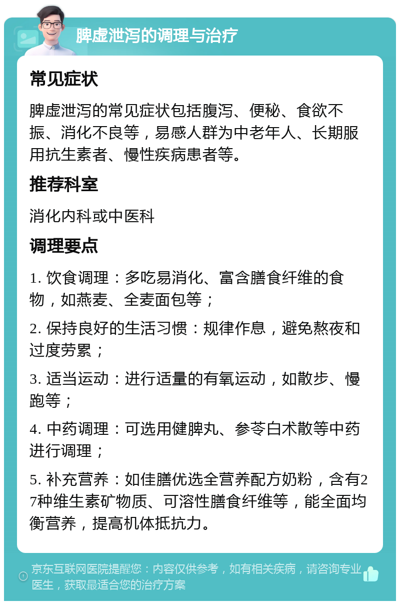 脾虚泄泻的调理与治疗 常见症状 脾虚泄泻的常见症状包括腹泻、便秘、食欲不振、消化不良等，易感人群为中老年人、长期服用抗生素者、慢性疾病患者等。 推荐科室 消化内科或中医科 调理要点 1. 饮食调理：多吃易消化、富含膳食纤维的食物，如燕麦、全麦面包等； 2. 保持良好的生活习惯：规律作息，避免熬夜和过度劳累； 3. 适当运动：进行适量的有氧运动，如散步、慢跑等； 4. 中药调理：可选用健脾丸、参苓白术散等中药进行调理； 5. 补充营养：如佳膳优选全营养配方奶粉，含有27种维生素矿物质、可溶性膳食纤维等，能全面均衡营养，提高机体抵抗力。