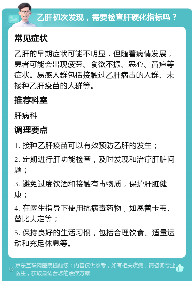 乙肝初次发现，需要检查肝硬化指标吗？ 常见症状 乙肝的早期症状可能不明显，但随着病情发展，患者可能会出现疲劳、食欲不振、恶心、黄疸等症状。易感人群包括接触过乙肝病毒的人群、未接种乙肝疫苗的人群等。 推荐科室 肝病科 调理要点 1. 接种乙肝疫苗可以有效预防乙肝的发生； 2. 定期进行肝功能检查，及时发现和治疗肝脏问题； 3. 避免过度饮酒和接触有毒物质，保护肝脏健康； 4. 在医生指导下使用抗病毒药物，如恩替卡韦、替比夫定等； 5. 保持良好的生活习惯，包括合理饮食、适量运动和充足休息等。