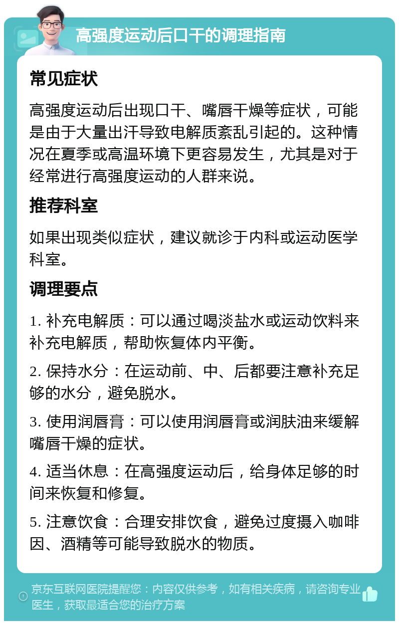 高强度运动后口干的调理指南 常见症状 高强度运动后出现口干、嘴唇干燥等症状，可能是由于大量出汗导致电解质紊乱引起的。这种情况在夏季或高温环境下更容易发生，尤其是对于经常进行高强度运动的人群来说。 推荐科室 如果出现类似症状，建议就诊于内科或运动医学科室。 调理要点 1. 补充电解质：可以通过喝淡盐水或运动饮料来补充电解质，帮助恢复体内平衡。 2. 保持水分：在运动前、中、后都要注意补充足够的水分，避免脱水。 3. 使用润唇膏：可以使用润唇膏或润肤油来缓解嘴唇干燥的症状。 4. 适当休息：在高强度运动后，给身体足够的时间来恢复和修复。 5. 注意饮食：合理安排饮食，避免过度摄入咖啡因、酒精等可能导致脱水的物质。