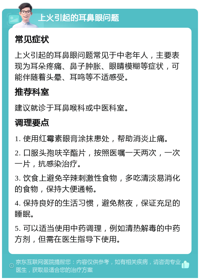 上火引起的耳鼻眼问题 常见症状 上火引起的耳鼻眼问题常见于中老年人，主要表现为耳朵疼痛、鼻子肿胀、眼睛模糊等症状，可能伴随着头晕、耳鸣等不适感受。 推荐科室 建议就诊于耳鼻喉科或中医科室。 调理要点 1. 使用红霉素眼膏涂抹患处，帮助消炎止痛。 2. 口服头孢呋辛酯片，按照医嘱一天两次，一次一片，抗感染治疗。 3. 饮食上避免辛辣刺激性食物，多吃清淡易消化的食物，保持大便通畅。 4. 保持良好的生活习惯，避免熬夜，保证充足的睡眠。 5. 可以适当使用中药调理，例如清热解毒的中药方剂，但需在医生指导下使用。