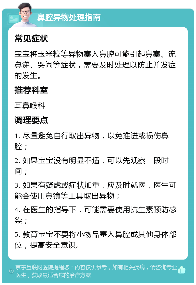 鼻腔异物处理指南 常见症状 宝宝将玉米粒等异物塞入鼻腔可能引起鼻塞、流鼻涕、哭闹等症状，需要及时处理以防止并发症的发生。 推荐科室 耳鼻喉科 调理要点 1. 尽量避免自行取出异物，以免推进或损伤鼻腔； 2. 如果宝宝没有明显不适，可以先观察一段时间； 3. 如果有疑虑或症状加重，应及时就医，医生可能会使用鼻镜等工具取出异物； 4. 在医生的指导下，可能需要使用抗生素预防感染； 5. 教育宝宝不要将小物品塞入鼻腔或其他身体部位，提高安全意识。