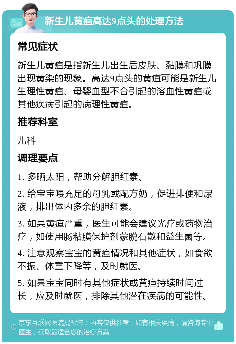 新生儿黄疸高达9点头的处理方法 常见症状 新生儿黄疸是指新生儿出生后皮肤、黏膜和巩膜出现黄染的现象。高达9点头的黄疸可能是新生儿生理性黄疸、母婴血型不合引起的溶血性黄疸或其他疾病引起的病理性黄疸。 推荐科室 儿科 调理要点 1. 多晒太阳，帮助分解胆红素。 2. 给宝宝喂充足的母乳或配方奶，促进排便和尿液，排出体内多余的胆红素。 3. 如果黄疸严重，医生可能会建议光疗或药物治疗，如使用肠粘膜保护剂蒙脱石散和益生菌等。 4. 注意观察宝宝的黄疸情况和其他症状，如食欲不振、体重下降等，及时就医。 5. 如果宝宝同时有其他症状或黄疸持续时间过长，应及时就医，排除其他潜在疾病的可能性。