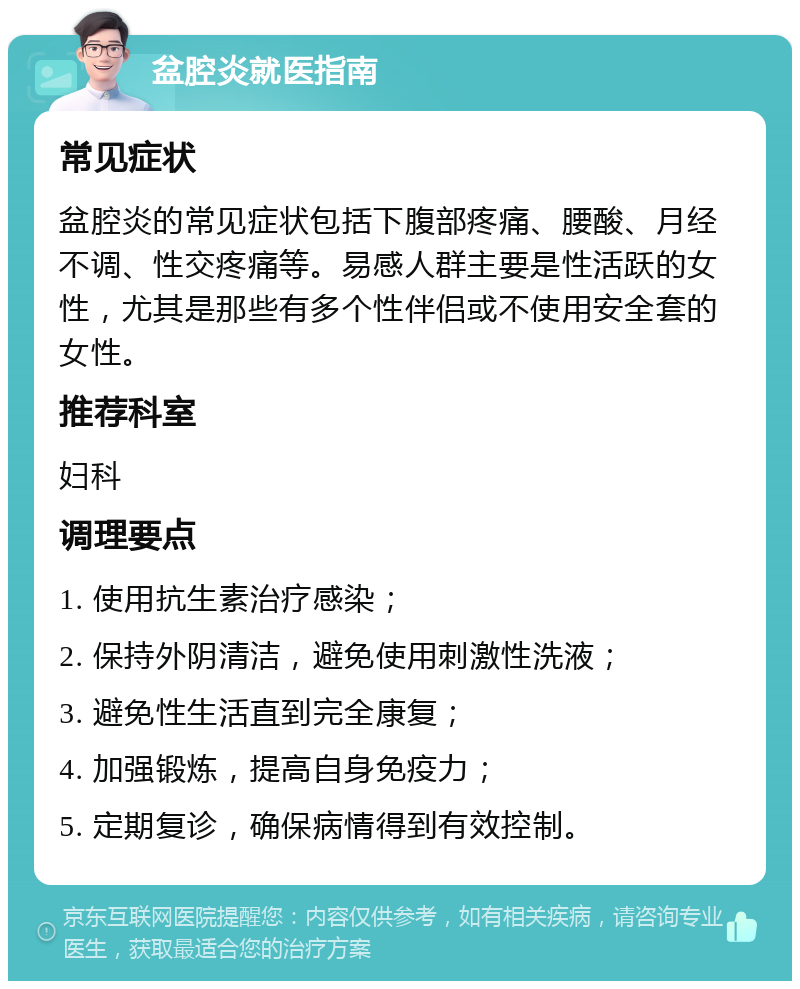 盆腔炎就医指南 常见症状 盆腔炎的常见症状包括下腹部疼痛、腰酸、月经不调、性交疼痛等。易感人群主要是性活跃的女性，尤其是那些有多个性伴侣或不使用安全套的女性。 推荐科室 妇科 调理要点 1. 使用抗生素治疗感染； 2. 保持外阴清洁，避免使用刺激性洗液； 3. 避免性生活直到完全康复； 4. 加强锻炼，提高自身免疫力； 5. 定期复诊，确保病情得到有效控制。