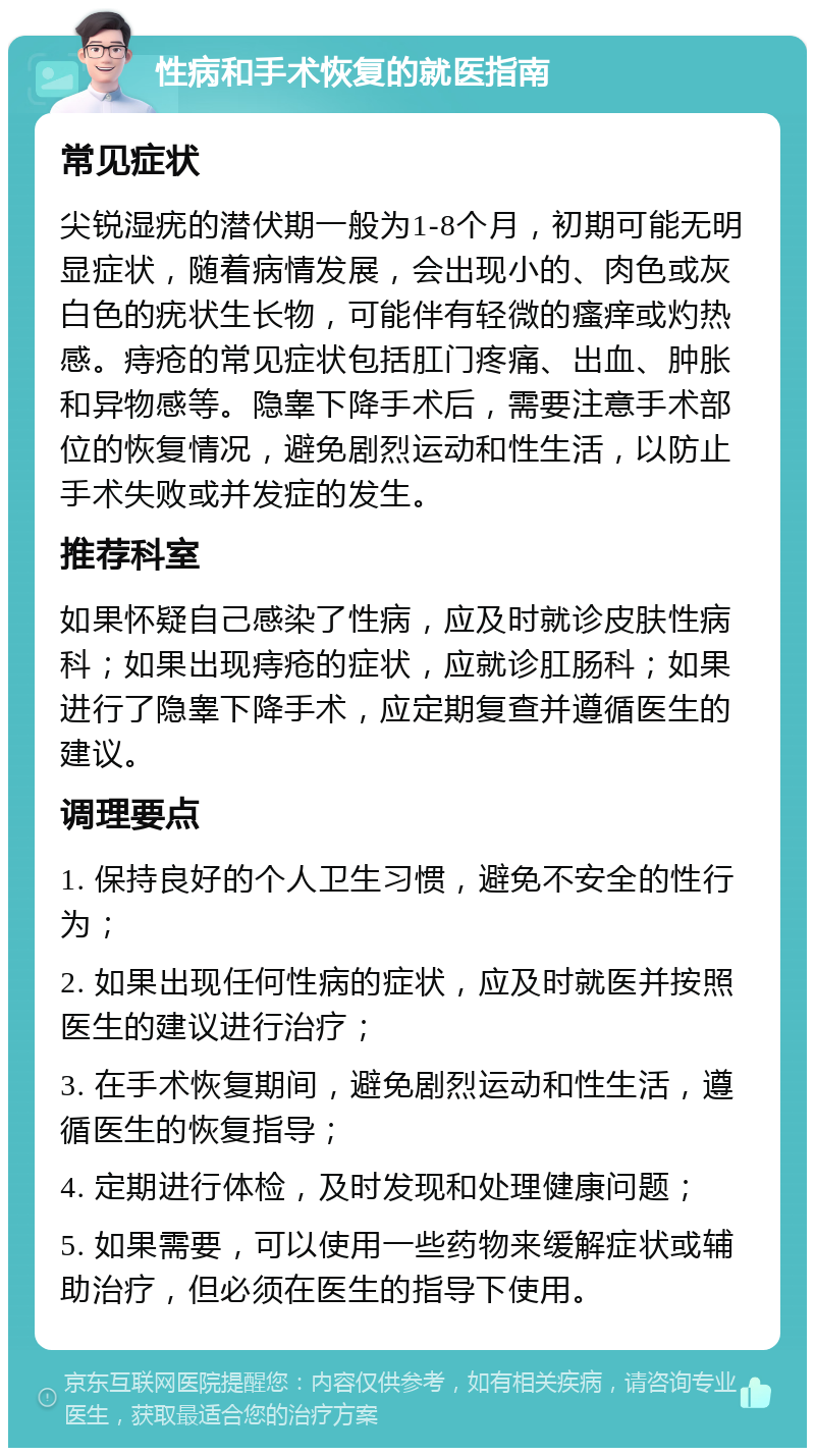 性病和手术恢复的就医指南 常见症状 尖锐湿疣的潜伏期一般为1-8个月，初期可能无明显症状，随着病情发展，会出现小的、肉色或灰白色的疣状生长物，可能伴有轻微的瘙痒或灼热感。痔疮的常见症状包括肛门疼痛、出血、肿胀和异物感等。隐睾下降手术后，需要注意手术部位的恢复情况，避免剧烈运动和性生活，以防止手术失败或并发症的发生。 推荐科室 如果怀疑自己感染了性病，应及时就诊皮肤性病科；如果出现痔疮的症状，应就诊肛肠科；如果进行了隐睾下降手术，应定期复查并遵循医生的建议。 调理要点 1. 保持良好的个人卫生习惯，避免不安全的性行为； 2. 如果出现任何性病的症状，应及时就医并按照医生的建议进行治疗； 3. 在手术恢复期间，避免剧烈运动和性生活，遵循医生的恢复指导； 4. 定期进行体检，及时发现和处理健康问题； 5. 如果需要，可以使用一些药物来缓解症状或辅助治疗，但必须在医生的指导下使用。