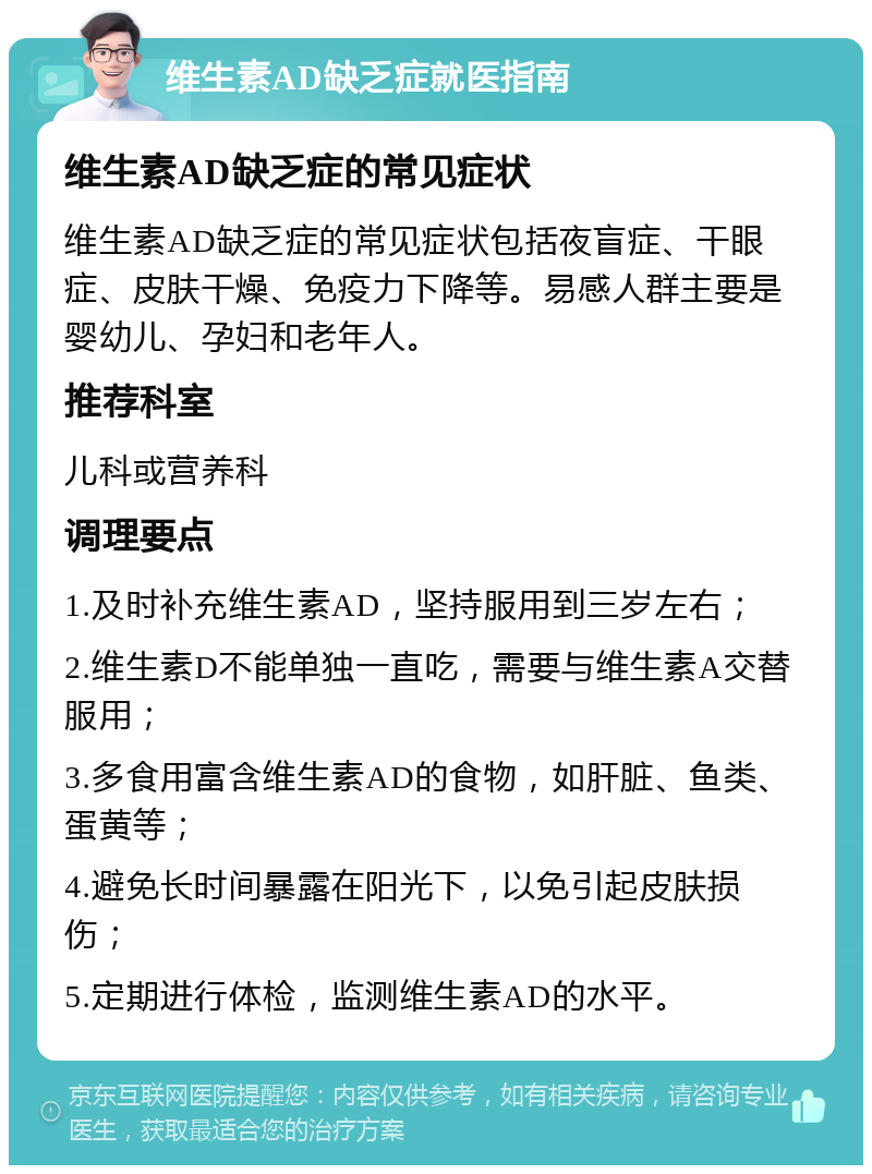 维生素AD缺乏症就医指南 维生素AD缺乏症的常见症状 维生素AD缺乏症的常见症状包括夜盲症、干眼症、皮肤干燥、免疫力下降等。易感人群主要是婴幼儿、孕妇和老年人。 推荐科室 儿科或营养科 调理要点 1.及时补充维生素AD，坚持服用到三岁左右； 2.维生素D不能单独一直吃，需要与维生素A交替服用； 3.多食用富含维生素AD的食物，如肝脏、鱼类、蛋黄等； 4.避免长时间暴露在阳光下，以免引起皮肤损伤； 5.定期进行体检，监测维生素AD的水平。