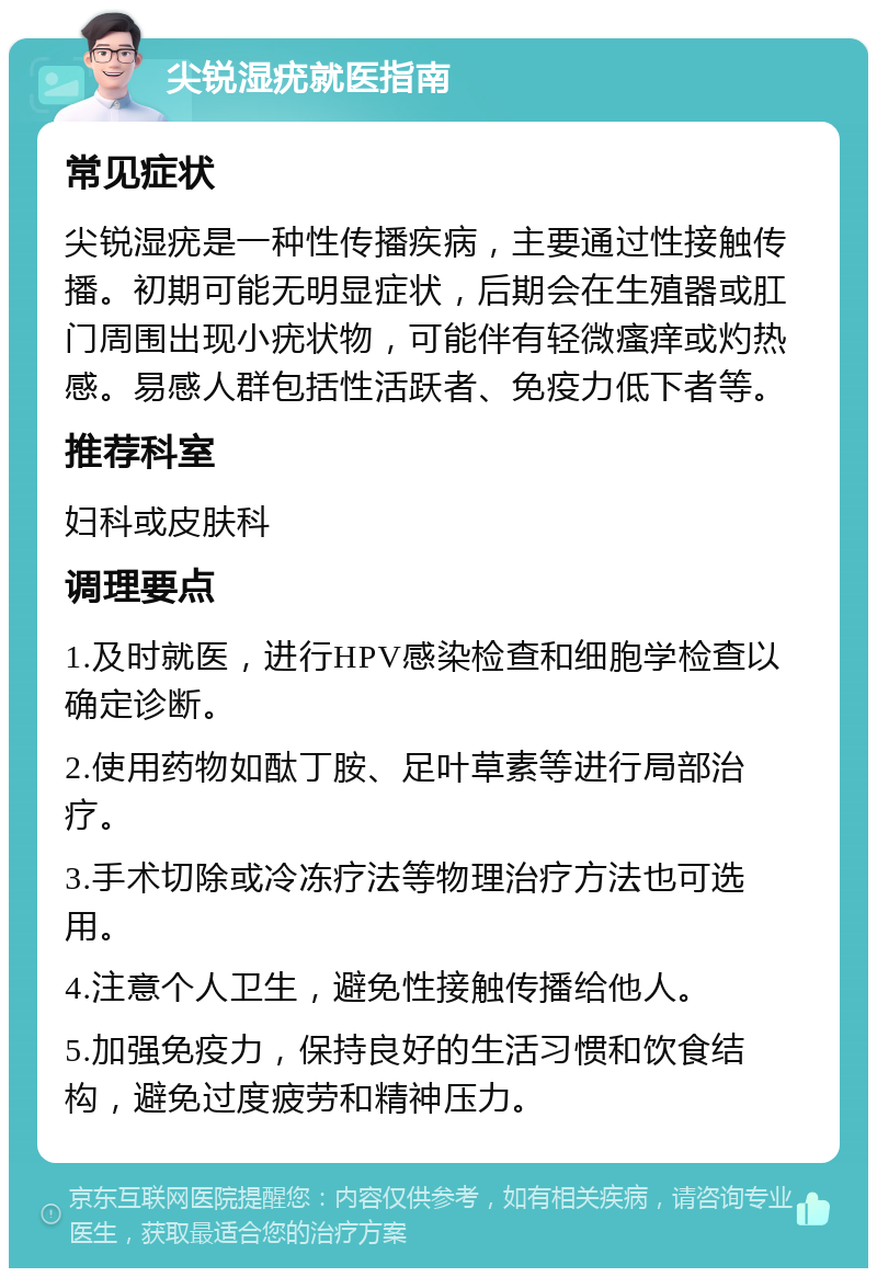 尖锐湿疣就医指南 常见症状 尖锐湿疣是一种性传播疾病，主要通过性接触传播。初期可能无明显症状，后期会在生殖器或肛门周围出现小疣状物，可能伴有轻微瘙痒或灼热感。易感人群包括性活跃者、免疫力低下者等。 推荐科室 妇科或皮肤科 调理要点 1.及时就医，进行HPV感染检查和细胞学检查以确定诊断。 2.使用药物如酞丁胺、足叶草素等进行局部治疗。 3.手术切除或冷冻疗法等物理治疗方法也可选用。 4.注意个人卫生，避免性接触传播给他人。 5.加强免疫力，保持良好的生活习惯和饮食结构，避免过度疲劳和精神压力。