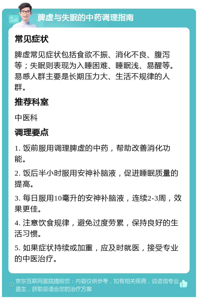 脾虚与失眠的中药调理指南 常见症状 脾虚常见症状包括食欲不振、消化不良、腹泻等；失眠则表现为入睡困难、睡眠浅、易醒等。易感人群主要是长期压力大、生活不规律的人群。 推荐科室 中医科 调理要点 1. 饭前服用调理脾虚的中药，帮助改善消化功能。 2. 饭后半小时服用安神补脑液，促进睡眠质量的提高。 3. 每日服用10毫升的安神补脑液，连续2-3周，效果更佳。 4. 注意饮食规律，避免过度劳累，保持良好的生活习惯。 5. 如果症状持续或加重，应及时就医，接受专业的中医治疗。