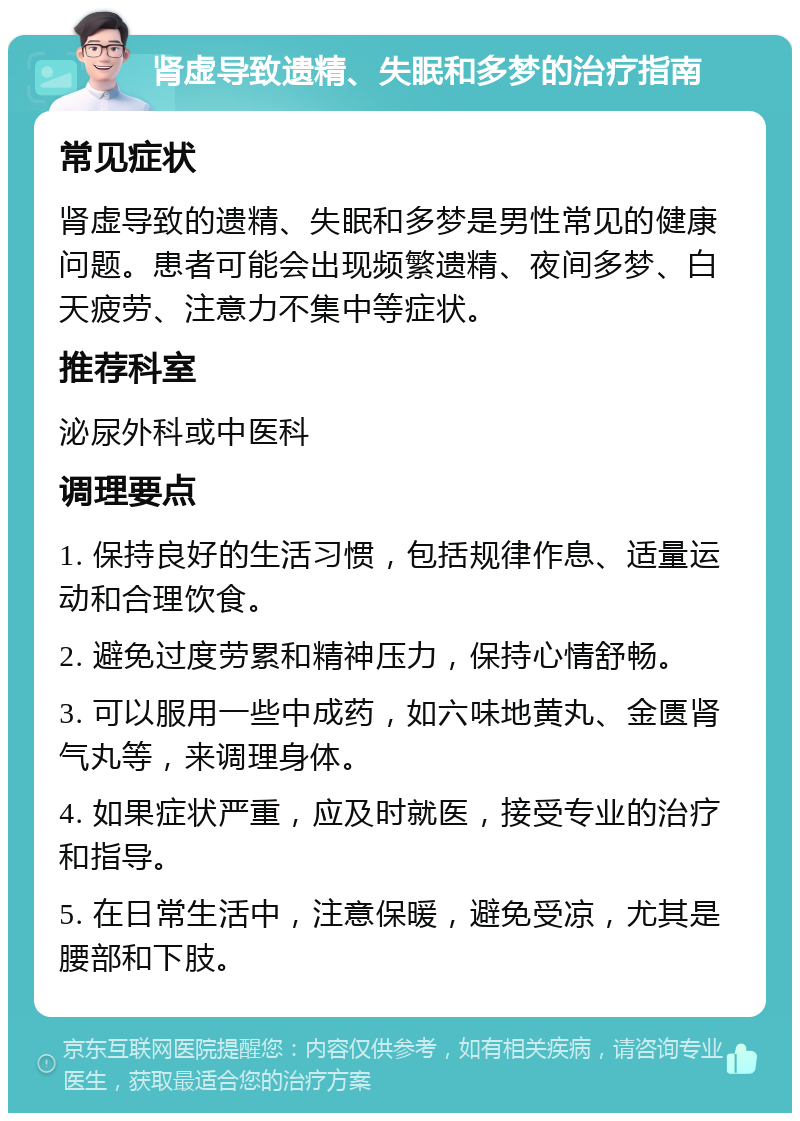 肾虚导致遗精、失眠和多梦的治疗指南 常见症状 肾虚导致的遗精、失眠和多梦是男性常见的健康问题。患者可能会出现频繁遗精、夜间多梦、白天疲劳、注意力不集中等症状。 推荐科室 泌尿外科或中医科 调理要点 1. 保持良好的生活习惯，包括规律作息、适量运动和合理饮食。 2. 避免过度劳累和精神压力，保持心情舒畅。 3. 可以服用一些中成药，如六味地黄丸、金匮肾气丸等，来调理身体。 4. 如果症状严重，应及时就医，接受专业的治疗和指导。 5. 在日常生活中，注意保暖，避免受凉，尤其是腰部和下肢。