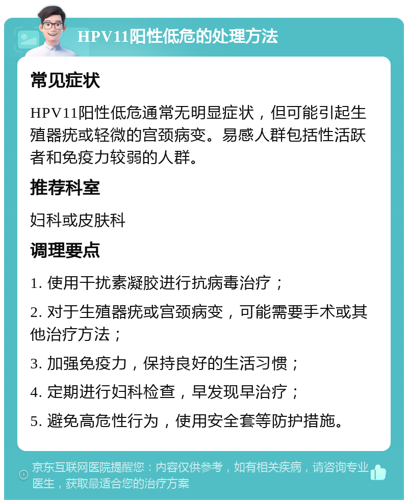 HPV11阳性低危的处理方法 常见症状 HPV11阳性低危通常无明显症状，但可能引起生殖器疣或轻微的宫颈病变。易感人群包括性活跃者和免疫力较弱的人群。 推荐科室 妇科或皮肤科 调理要点 1. 使用干扰素凝胶进行抗病毒治疗； 2. 对于生殖器疣或宫颈病变，可能需要手术或其他治疗方法； 3. 加强免疫力，保持良好的生活习惯； 4. 定期进行妇科检查，早发现早治疗； 5. 避免高危性行为，使用安全套等防护措施。