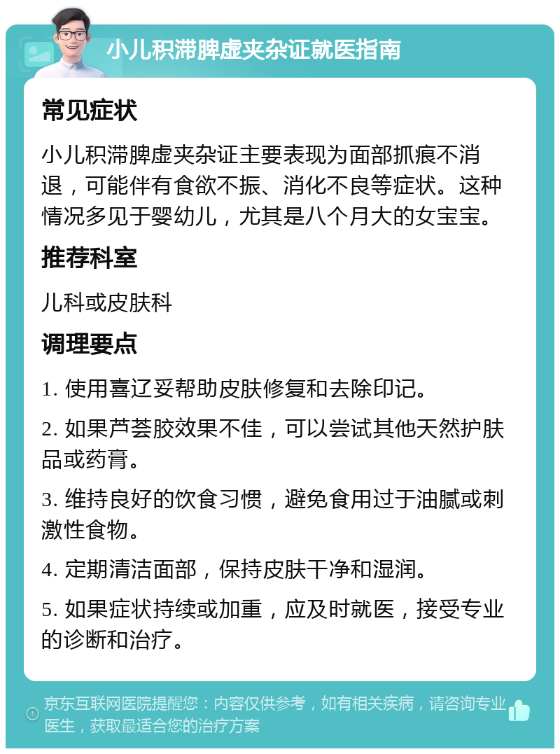 小儿积滞脾虚夹杂证就医指南 常见症状 小儿积滞脾虚夹杂证主要表现为面部抓痕不消退，可能伴有食欲不振、消化不良等症状。这种情况多见于婴幼儿，尤其是八个月大的女宝宝。 推荐科室 儿科或皮肤科 调理要点 1. 使用喜辽妥帮助皮肤修复和去除印记。 2. 如果芦荟胶效果不佳，可以尝试其他天然护肤品或药膏。 3. 维持良好的饮食习惯，避免食用过于油腻或刺激性食物。 4. 定期清洁面部，保持皮肤干净和湿润。 5. 如果症状持续或加重，应及时就医，接受专业的诊断和治疗。