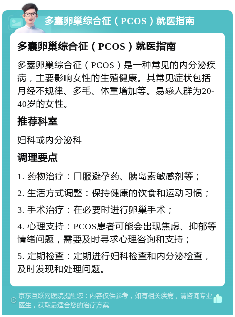 多囊卵巢综合征（PCOS）就医指南 多囊卵巢综合征（PCOS）就医指南 多囊卵巢综合征（PCOS）是一种常见的内分泌疾病，主要影响女性的生殖健康。其常见症状包括月经不规律、多毛、体重增加等。易感人群为20-40岁的女性。 推荐科室 妇科或内分泌科 调理要点 1. 药物治疗：口服避孕药、胰岛素敏感剂等； 2. 生活方式调整：保持健康的饮食和运动习惯； 3. 手术治疗：在必要时进行卵巢手术； 4. 心理支持：PCOS患者可能会出现焦虑、抑郁等情绪问题，需要及时寻求心理咨询和支持； 5. 定期检查：定期进行妇科检查和内分泌检查，及时发现和处理问题。