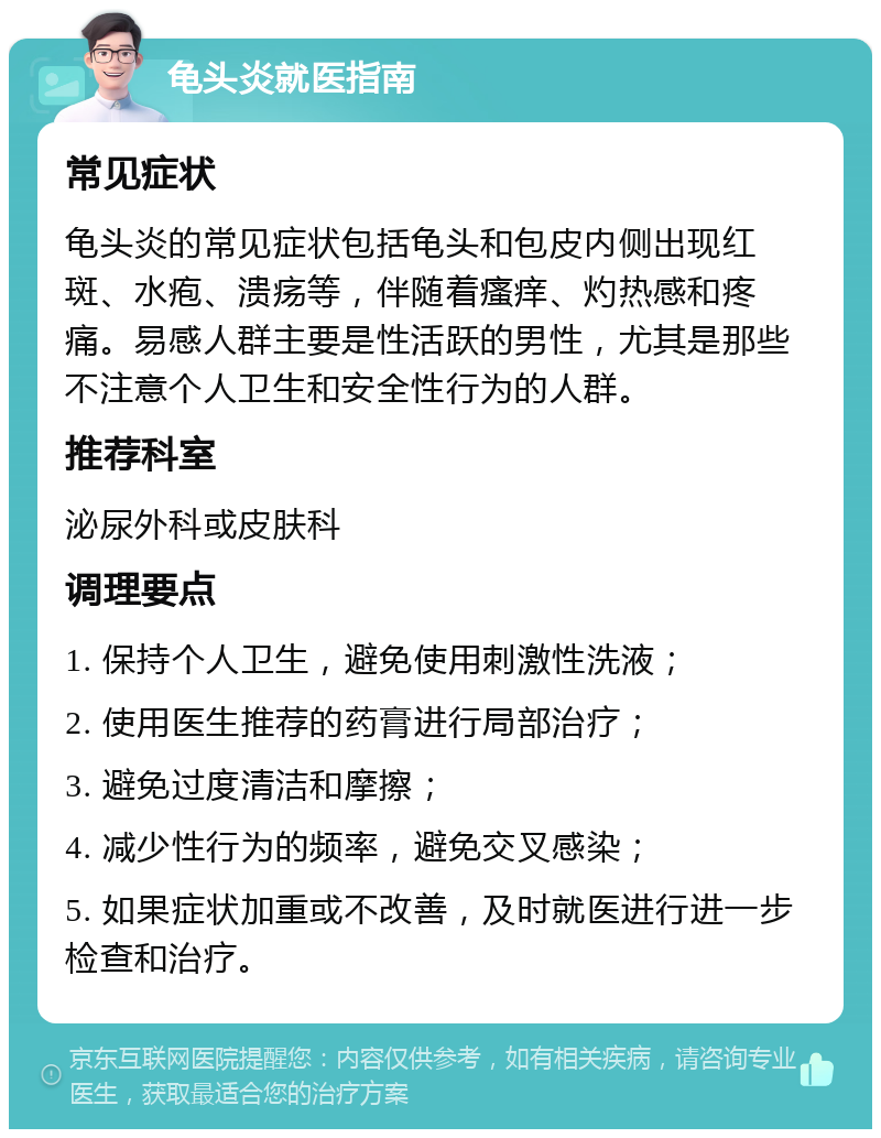 龟头炎就医指南 常见症状 龟头炎的常见症状包括龟头和包皮内侧出现红斑、水疱、溃疡等，伴随着瘙痒、灼热感和疼痛。易感人群主要是性活跃的男性，尤其是那些不注意个人卫生和安全性行为的人群。 推荐科室 泌尿外科或皮肤科 调理要点 1. 保持个人卫生，避免使用刺激性洗液； 2. 使用医生推荐的药膏进行局部治疗； 3. 避免过度清洁和摩擦； 4. 减少性行为的频率，避免交叉感染； 5. 如果症状加重或不改善，及时就医进行进一步检查和治疗。