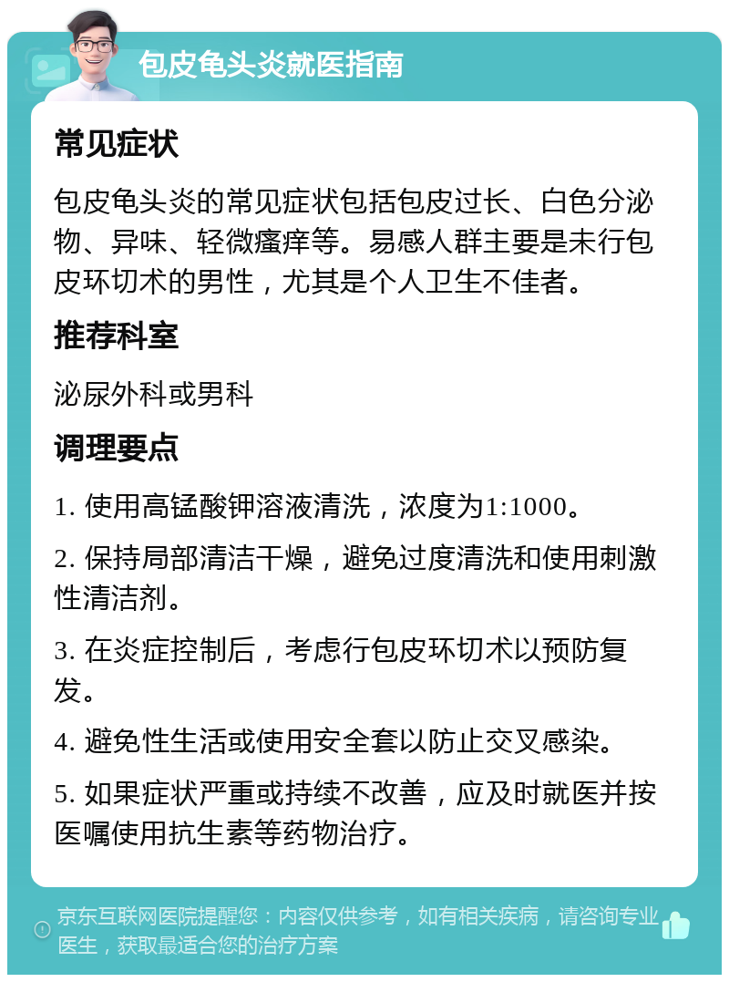 包皮龟头炎就医指南 常见症状 包皮龟头炎的常见症状包括包皮过长、白色分泌物、异味、轻微瘙痒等。易感人群主要是未行包皮环切术的男性，尤其是个人卫生不佳者。 推荐科室 泌尿外科或男科 调理要点 1. 使用高锰酸钾溶液清洗，浓度为1:1000。 2. 保持局部清洁干燥，避免过度清洗和使用刺激性清洁剂。 3. 在炎症控制后，考虑行包皮环切术以预防复发。 4. 避免性生活或使用安全套以防止交叉感染。 5. 如果症状严重或持续不改善，应及时就医并按医嘱使用抗生素等药物治疗。