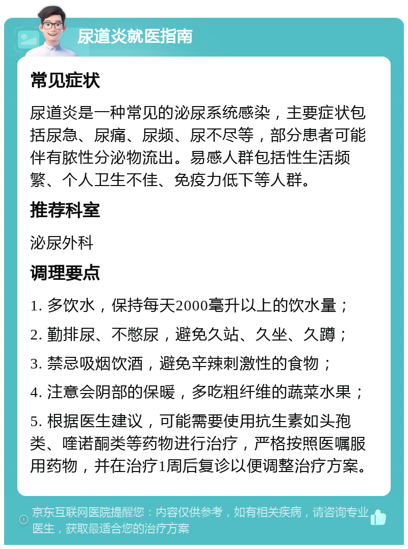 尿道炎就医指南 常见症状 尿道炎是一种常见的泌尿系统感染，主要症状包括尿急、尿痛、尿频、尿不尽等，部分患者可能伴有脓性分泌物流出。易感人群包括性生活频繁、个人卫生不佳、免疫力低下等人群。 推荐科室 泌尿外科 调理要点 1. 多饮水，保持每天2000毫升以上的饮水量； 2. 勤排尿、不憋尿，避免久站、久坐、久蹲； 3. 禁忌吸烟饮酒，避免辛辣刺激性的食物； 4. 注意会阴部的保暖，多吃粗纤维的蔬菜水果； 5. 根据医生建议，可能需要使用抗生素如头孢类、喹诺酮类等药物进行治疗，严格按照医嘱服用药物，并在治疗1周后复诊以便调整治疗方案。