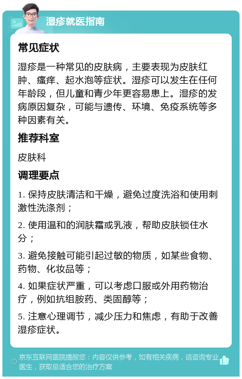 湿疹就医指南 常见症状 湿疹是一种常见的皮肤病，主要表现为皮肤红肿、瘙痒、起水泡等症状。湿疹可以发生在任何年龄段，但儿童和青少年更容易患上。湿疹的发病原因复杂，可能与遗传、环境、免疫系统等多种因素有关。 推荐科室 皮肤科 调理要点 1. 保持皮肤清洁和干燥，避免过度洗浴和使用刺激性洗涤剂； 2. 使用温和的润肤霜或乳液，帮助皮肤锁住水分； 3. 避免接触可能引起过敏的物质，如某些食物、药物、化妆品等； 4. 如果症状严重，可以考虑口服或外用药物治疗，例如抗组胺药、类固醇等； 5. 注意心理调节，减少压力和焦虑，有助于改善湿疹症状。