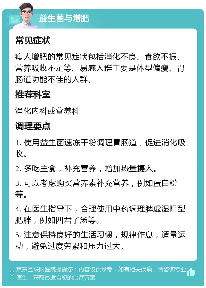 益生菌与增肥 常见症状 瘦人增肥的常见症状包括消化不良、食欲不振、营养吸收不足等。易感人群主要是体型偏瘦、胃肠道功能不佳的人群。 推荐科室 消化内科或营养科 调理要点 1. 使用益生菌速冻干粉调理胃肠道，促进消化吸收。 2. 多吃主食，补充营养，增加热量摄入。 3. 可以考虑购买营养素补充营养，例如蛋白粉等。 4. 在医生指导下，合理使用中药调理脾虚湿阻型肥胖，例如四君子汤等。 5. 注意保持良好的生活习惯，规律作息，适量运动，避免过度劳累和压力过大。