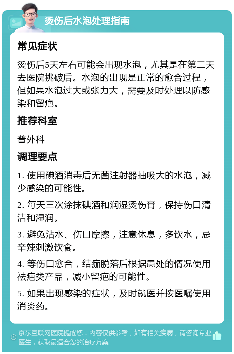 烫伤后水泡处理指南 常见症状 烫伤后5天左右可能会出现水泡，尤其是在第二天去医院挑破后。水泡的出现是正常的愈合过程，但如果水泡过大或张力大，需要及时处理以防感染和留疤。 推荐科室 普外科 调理要点 1. 使用碘酒消毒后无菌注射器抽吸大的水泡，减少感染的可能性。 2. 每天三次涂抹碘酒和润湿烫伤膏，保持伤口清洁和湿润。 3. 避免沾水、伤口摩擦，注意休息，多饮水，忌辛辣刺激饮食。 4. 等伤口愈合，结痂脱落后根据患处的情况使用祛疤类产品，减小留疤的可能性。 5. 如果出现感染的症状，及时就医并按医嘱使用消炎药。