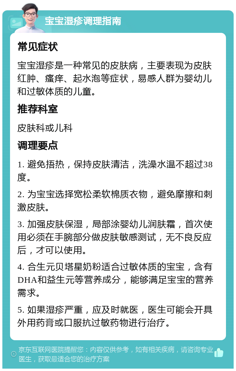 宝宝湿疹调理指南 常见症状 宝宝湿疹是一种常见的皮肤病，主要表现为皮肤红肿、瘙痒、起水泡等症状，易感人群为婴幼儿和过敏体质的儿童。 推荐科室 皮肤科或儿科 调理要点 1. 避免捂热，保持皮肤清洁，洗澡水温不超过38度。 2. 为宝宝选择宽松柔软棉质衣物，避免摩擦和刺激皮肤。 3. 加强皮肤保湿，局部涂婴幼儿润肤霜，首次使用必须在手腕部分做皮肤敏感测试，无不良反应后，才可以使用。 4. 合生元贝塔星奶粉适合过敏体质的宝宝，含有DHA和益生元等营养成分，能够满足宝宝的营养需求。 5. 如果湿疹严重，应及时就医，医生可能会开具外用药膏或口服抗过敏药物进行治疗。