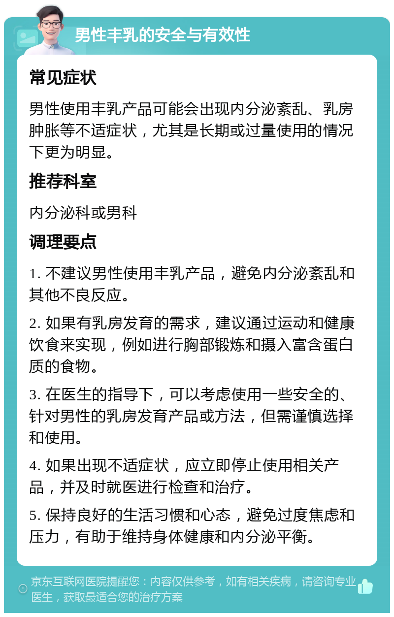 男性丰乳的安全与有效性 常见症状 男性使用丰乳产品可能会出现内分泌紊乱、乳房肿胀等不适症状，尤其是长期或过量使用的情况下更为明显。 推荐科室 内分泌科或男科 调理要点 1. 不建议男性使用丰乳产品，避免内分泌紊乱和其他不良反应。 2. 如果有乳房发育的需求，建议通过运动和健康饮食来实现，例如进行胸部锻炼和摄入富含蛋白质的食物。 3. 在医生的指导下，可以考虑使用一些安全的、针对男性的乳房发育产品或方法，但需谨慎选择和使用。 4. 如果出现不适症状，应立即停止使用相关产品，并及时就医进行检查和治疗。 5. 保持良好的生活习惯和心态，避免过度焦虑和压力，有助于维持身体健康和内分泌平衡。