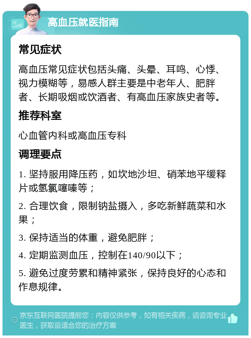 高血压就医指南 常见症状 高血压常见症状包括头痛、头晕、耳鸣、心悸、视力模糊等，易感人群主要是中老年人、肥胖者、长期吸烟或饮酒者、有高血压家族史者等。 推荐科室 心血管内科或高血压专科 调理要点 1. 坚持服用降压药，如坎地沙坦、硝苯地平缓释片或氢氯噻嗪等； 2. 合理饮食，限制钠盐摄入，多吃新鲜蔬菜和水果； 3. 保持适当的体重，避免肥胖； 4. 定期监测血压，控制在140/90以下； 5. 避免过度劳累和精神紧张，保持良好的心态和作息规律。