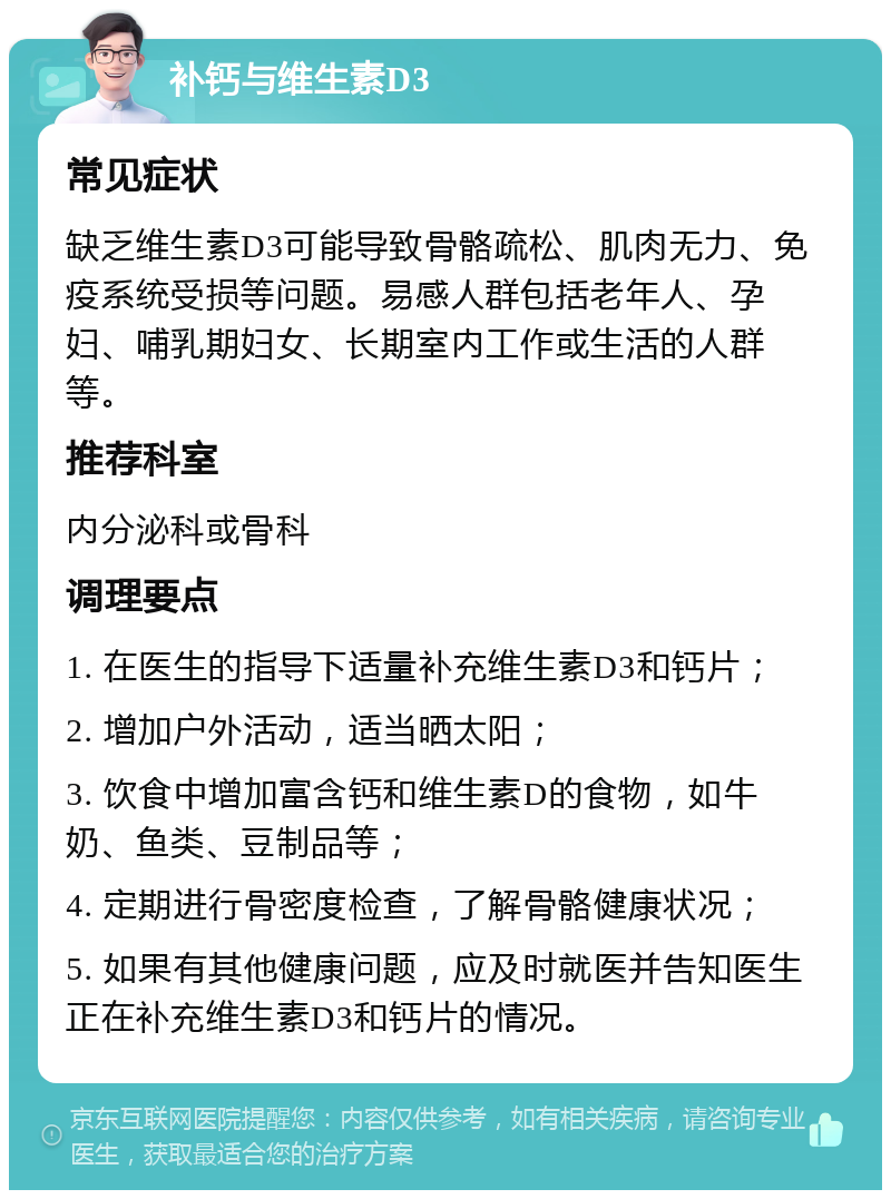 补钙与维生素D3 常见症状 缺乏维生素D3可能导致骨骼疏松、肌肉无力、免疫系统受损等问题。易感人群包括老年人、孕妇、哺乳期妇女、长期室内工作或生活的人群等。 推荐科室 内分泌科或骨科 调理要点 1. 在医生的指导下适量补充维生素D3和钙片； 2. 增加户外活动，适当晒太阳； 3. 饮食中增加富含钙和维生素D的食物，如牛奶、鱼类、豆制品等； 4. 定期进行骨密度检查，了解骨骼健康状况； 5. 如果有其他健康问题，应及时就医并告知医生正在补充维生素D3和钙片的情况。