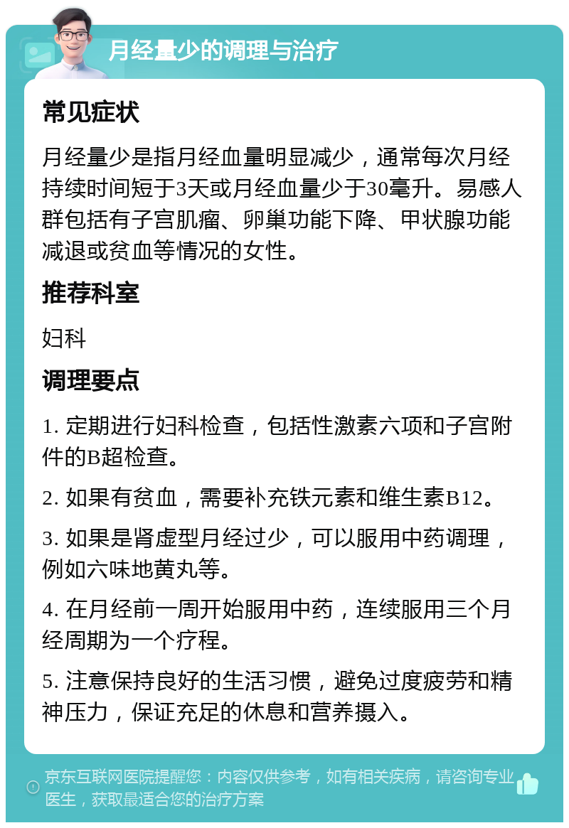 月经量少的调理与治疗 常见症状 月经量少是指月经血量明显减少，通常每次月经持续时间短于3天或月经血量少于30毫升。易感人群包括有子宫肌瘤、卵巢功能下降、甲状腺功能减退或贫血等情况的女性。 推荐科室 妇科 调理要点 1. 定期进行妇科检查，包括性激素六项和子宫附件的B超检查。 2. 如果有贫血，需要补充铁元素和维生素B12。 3. 如果是肾虚型月经过少，可以服用中药调理，例如六味地黄丸等。 4. 在月经前一周开始服用中药，连续服用三个月经周期为一个疗程。 5. 注意保持良好的生活习惯，避免过度疲劳和精神压力，保证充足的休息和营养摄入。