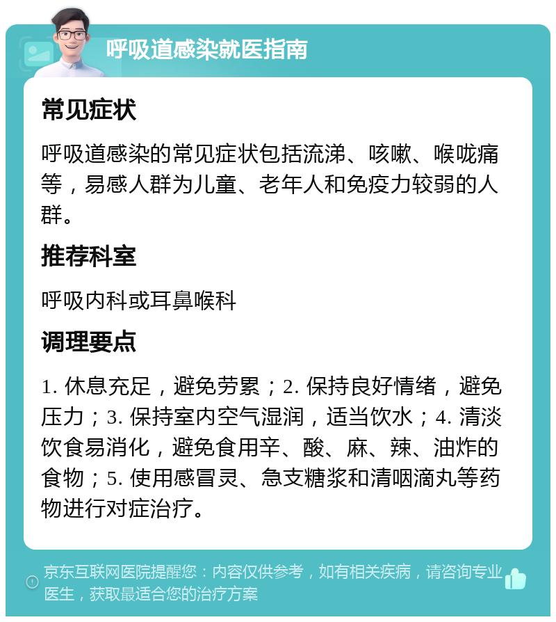 呼吸道感染就医指南 常见症状 呼吸道感染的常见症状包括流涕、咳嗽、喉咙痛等，易感人群为儿童、老年人和免疫力较弱的人群。 推荐科室 呼吸内科或耳鼻喉科 调理要点 1. 休息充足，避免劳累；2. 保持良好情绪，避免压力；3. 保持室内空气湿润，适当饮水；4. 清淡饮食易消化，避免食用辛、酸、麻、辣、油炸的食物；5. 使用感冒灵、急支糖浆和清咽滴丸等药物进行对症治疗。