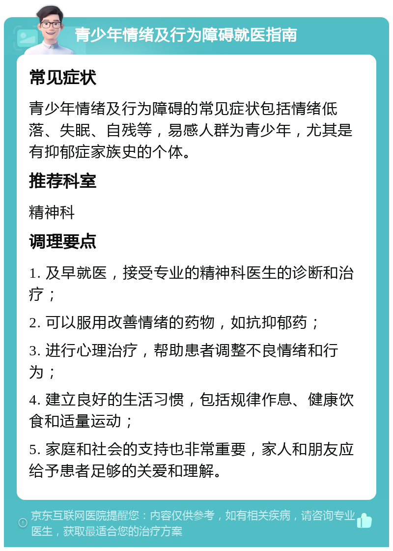 青少年情绪及行为障碍就医指南 常见症状 青少年情绪及行为障碍的常见症状包括情绪低落、失眠、自残等，易感人群为青少年，尤其是有抑郁症家族史的个体。 推荐科室 精神科 调理要点 1. 及早就医，接受专业的精神科医生的诊断和治疗； 2. 可以服用改善情绪的药物，如抗抑郁药； 3. 进行心理治疗，帮助患者调整不良情绪和行为； 4. 建立良好的生活习惯，包括规律作息、健康饮食和适量运动； 5. 家庭和社会的支持也非常重要，家人和朋友应给予患者足够的关爱和理解。