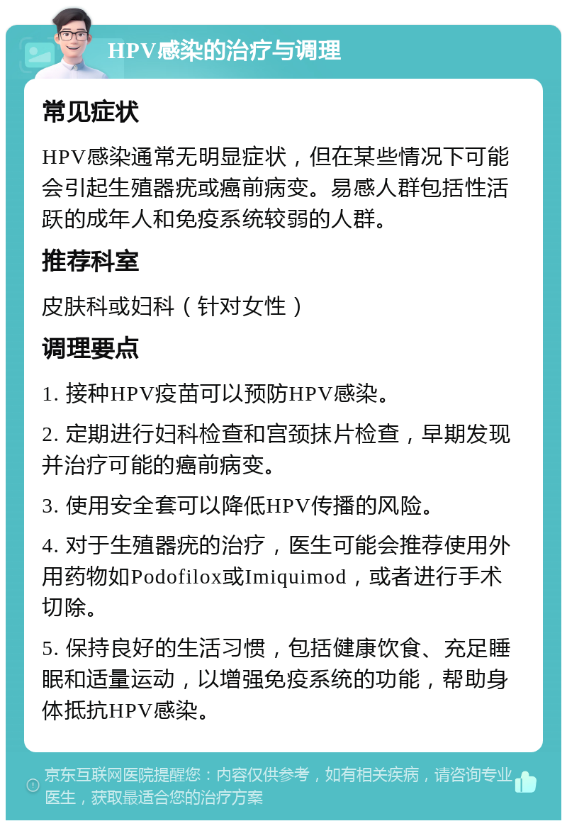 HPV感染的治疗与调理 常见症状 HPV感染通常无明显症状，但在某些情况下可能会引起生殖器疣或癌前病变。易感人群包括性活跃的成年人和免疫系统较弱的人群。 推荐科室 皮肤科或妇科（针对女性） 调理要点 1. 接种HPV疫苗可以预防HPV感染。 2. 定期进行妇科检查和宫颈抹片检查，早期发现并治疗可能的癌前病变。 3. 使用安全套可以降低HPV传播的风险。 4. 对于生殖器疣的治疗，医生可能会推荐使用外用药物如Podofilox或Imiquimod，或者进行手术切除。 5. 保持良好的生活习惯，包括健康饮食、充足睡眠和适量运动，以增强免疫系统的功能，帮助身体抵抗HPV感染。