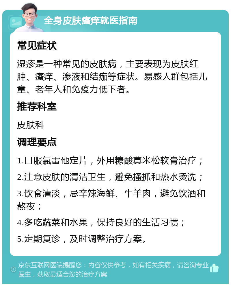 全身皮肤瘙痒就医指南 常见症状 湿疹是一种常见的皮肤病，主要表现为皮肤红肿、瘙痒、渗液和结痂等症状。易感人群包括儿童、老年人和免疫力低下者。 推荐科室 皮肤科 调理要点 1.口服氯雷他定片，外用糠酸莫米松软膏治疗； 2.注意皮肤的清洁卫生，避免搔抓和热水烫洗； 3.饮食清淡，忌辛辣海鲜、牛羊肉，避免饮酒和熬夜； 4.多吃蔬菜和水果，保持良好的生活习惯； 5.定期复诊，及时调整治疗方案。