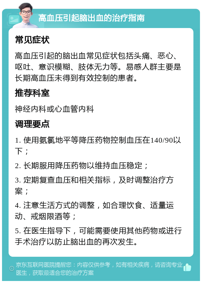 高血压引起脑出血的治疗指南 常见症状 高血压引起的脑出血常见症状包括头痛、恶心、呕吐、意识模糊、肢体无力等。易感人群主要是长期高血压未得到有效控制的患者。 推荐科室 神经内科或心血管内科 调理要点 1. 使用氨氯地平等降压药物控制血压在140/90以下； 2. 长期服用降压药物以维持血压稳定； 3. 定期复查血压和相关指标，及时调整治疗方案； 4. 注意生活方式的调整，如合理饮食、适量运动、戒烟限酒等； 5. 在医生指导下，可能需要使用其他药物或进行手术治疗以防止脑出血的再次发生。