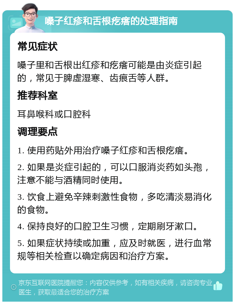 嗓子红疹和舌根疙瘩的处理指南 常见症状 嗓子里和舌根出红疹和疙瘩可能是由炎症引起的，常见于脾虚湿寒、齿痕舌等人群。 推荐科室 耳鼻喉科或口腔科 调理要点 1. 使用药贴外用治疗嗓子红疹和舌根疙瘩。 2. 如果是炎症引起的，可以口服消炎药如头孢，注意不能与酒精同时使用。 3. 饮食上避免辛辣刺激性食物，多吃清淡易消化的食物。 4. 保持良好的口腔卫生习惯，定期刷牙漱口。 5. 如果症状持续或加重，应及时就医，进行血常规等相关检查以确定病因和治疗方案。