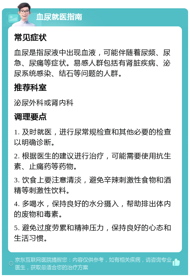 血尿就医指南 常见症状 血尿是指尿液中出现血液，可能伴随着尿频、尿急、尿痛等症状。易感人群包括有肾脏疾病、泌尿系统感染、结石等问题的人群。 推荐科室 泌尿外科或肾内科 调理要点 1. 及时就医，进行尿常规检查和其他必要的检查以明确诊断。 2. 根据医生的建议进行治疗，可能需要使用抗生素、止痛药等药物。 3. 饮食上要注意清淡，避免辛辣刺激性食物和酒精等刺激性饮料。 4. 多喝水，保持良好的水分摄入，帮助排出体内的废物和毒素。 5. 避免过度劳累和精神压力，保持良好的心态和生活习惯。