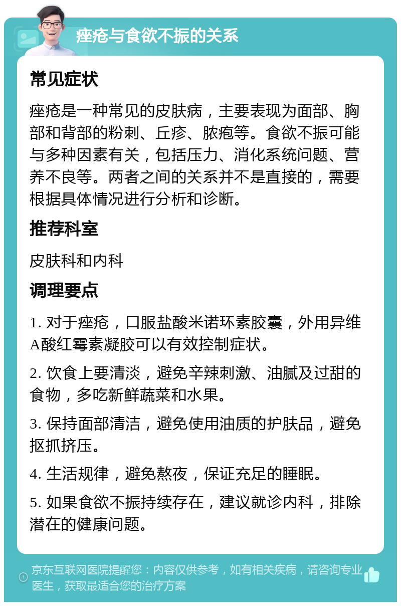 痤疮与食欲不振的关系 常见症状 痤疮是一种常见的皮肤病，主要表现为面部、胸部和背部的粉刺、丘疹、脓疱等。食欲不振可能与多种因素有关，包括压力、消化系统问题、营养不良等。两者之间的关系并不是直接的，需要根据具体情况进行分析和诊断。 推荐科室 皮肤科和内科 调理要点 1. 对于痤疮，口服盐酸米诺环素胶囊，外用异维A酸红霉素凝胶可以有效控制症状。 2. 饮食上要清淡，避免辛辣刺激、油腻及过甜的食物，多吃新鲜蔬菜和水果。 3. 保持面部清洁，避免使用油质的护肤品，避免抠抓挤压。 4. 生活规律，避免熬夜，保证充足的睡眠。 5. 如果食欲不振持续存在，建议就诊内科，排除潜在的健康问题。