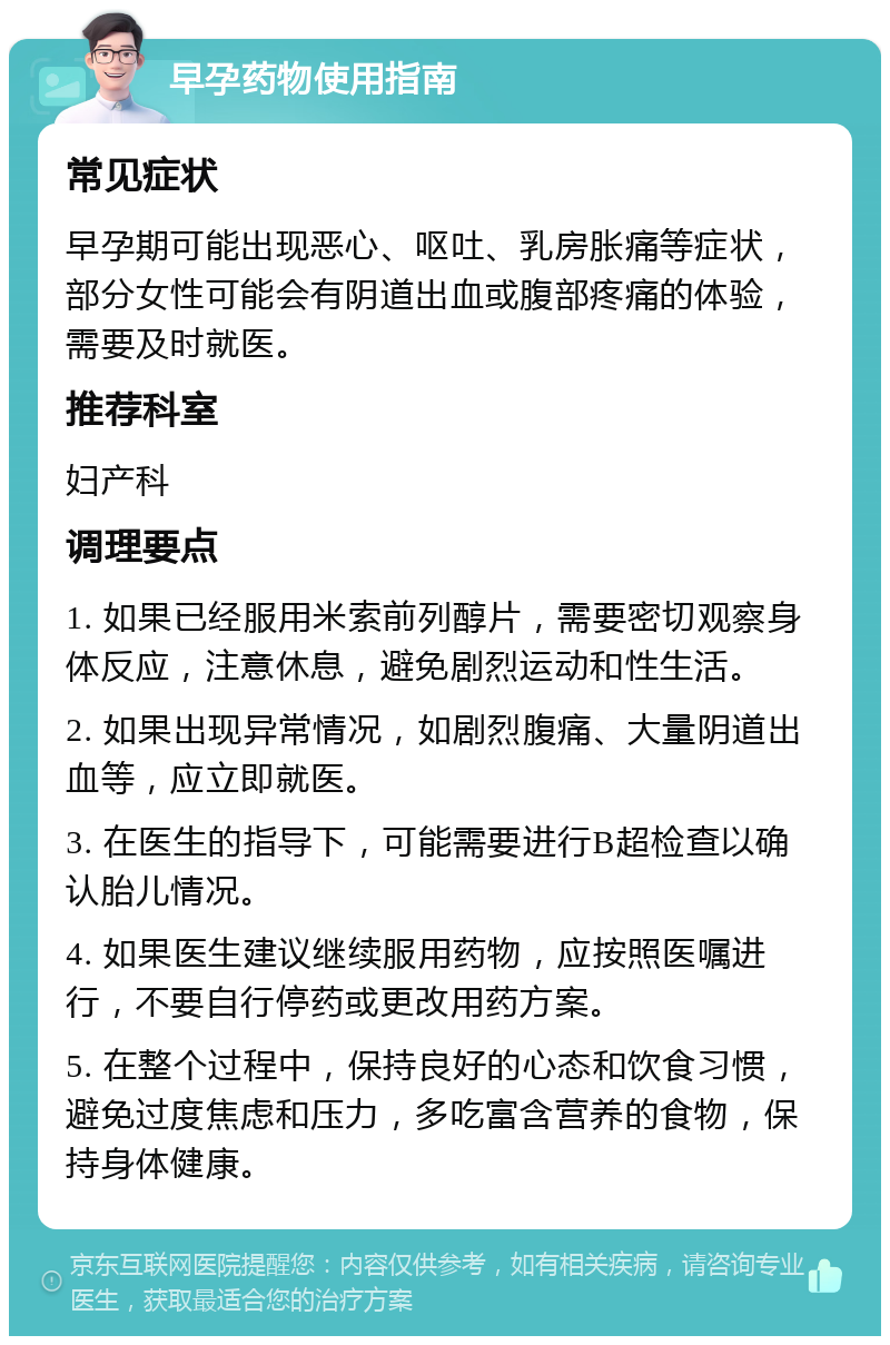 早孕药物使用指南 常见症状 早孕期可能出现恶心、呕吐、乳房胀痛等症状，部分女性可能会有阴道出血或腹部疼痛的体验，需要及时就医。 推荐科室 妇产科 调理要点 1. 如果已经服用米索前列醇片，需要密切观察身体反应，注意休息，避免剧烈运动和性生活。 2. 如果出现异常情况，如剧烈腹痛、大量阴道出血等，应立即就医。 3. 在医生的指导下，可能需要进行B超检查以确认胎儿情况。 4. 如果医生建议继续服用药物，应按照医嘱进行，不要自行停药或更改用药方案。 5. 在整个过程中，保持良好的心态和饮食习惯，避免过度焦虑和压力，多吃富含营养的食物，保持身体健康。