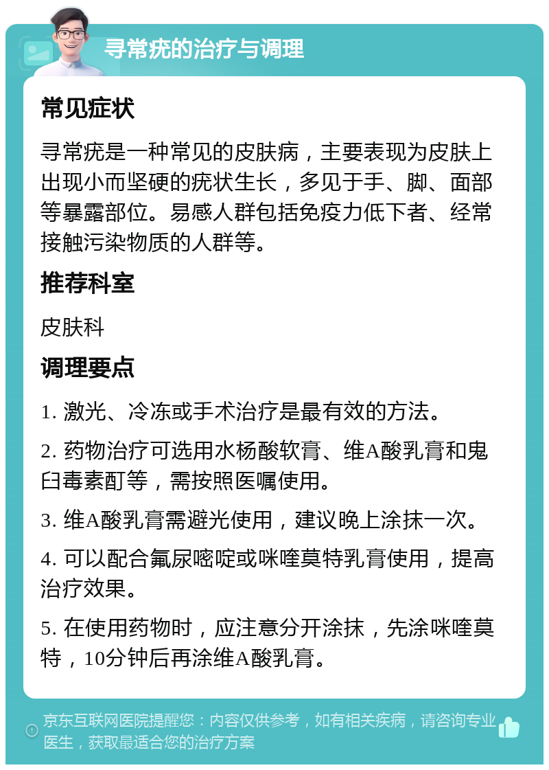 寻常疣的治疗与调理 常见症状 寻常疣是一种常见的皮肤病，主要表现为皮肤上出现小而坚硬的疣状生长，多见于手、脚、面部等暴露部位。易感人群包括免疫力低下者、经常接触污染物质的人群等。 推荐科室 皮肤科 调理要点 1. 激光、冷冻或手术治疗是最有效的方法。 2. 药物治疗可选用水杨酸软膏、维A酸乳膏和鬼臼毒素酊等，需按照医嘱使用。 3. 维A酸乳膏需避光使用，建议晚上涂抹一次。 4. 可以配合氟尿嘧啶或咪喹莫特乳膏使用，提高治疗效果。 5. 在使用药物时，应注意分开涂抹，先涂咪喹莫特，10分钟后再涂维A酸乳膏。