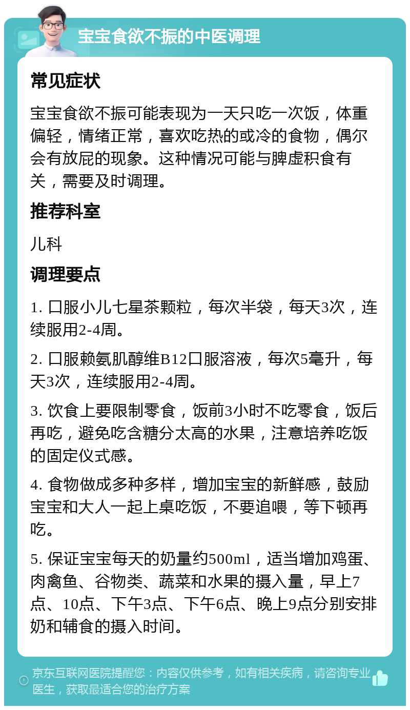 宝宝食欲不振的中医调理 常见症状 宝宝食欲不振可能表现为一天只吃一次饭，体重偏轻，情绪正常，喜欢吃热的或冷的食物，偶尔会有放屁的现象。这种情况可能与脾虚积食有关，需要及时调理。 推荐科室 儿科 调理要点 1. 口服小儿七星茶颗粒，每次半袋，每天3次，连续服用2-4周。 2. 口服赖氨肌醇维B12口服溶液，每次5毫升，每天3次，连续服用2-4周。 3. 饮食上要限制零食，饭前3小时不吃零食，饭后再吃，避免吃含糖分太高的水果，注意培养吃饭的固定仪式感。 4. 食物做成多种多样，增加宝宝的新鲜感，鼓励宝宝和大人一起上桌吃饭，不要追喂，等下顿再吃。 5. 保证宝宝每天的奶量约500ml，适当增加鸡蛋、肉禽鱼、谷物类、蔬菜和水果的摄入量，早上7点、10点、下午3点、下午6点、晚上9点分别安排奶和辅食的摄入时间。