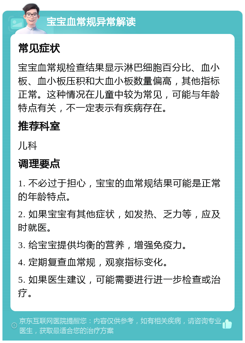 宝宝血常规异常解读 常见症状 宝宝血常规检查结果显示淋巴细胞百分比、血小板、血小板压积和大血小板数量偏高，其他指标正常。这种情况在儿童中较为常见，可能与年龄特点有关，不一定表示有疾病存在。 推荐科室 儿科 调理要点 1. 不必过于担心，宝宝的血常规结果可能是正常的年龄特点。 2. 如果宝宝有其他症状，如发热、乏力等，应及时就医。 3. 给宝宝提供均衡的营养，增强免疫力。 4. 定期复查血常规，观察指标变化。 5. 如果医生建议，可能需要进行进一步检查或治疗。