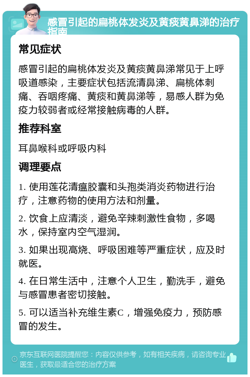 感冒引起的扁桃体发炎及黄痰黄鼻涕的治疗指南 常见症状 感冒引起的扁桃体发炎及黄痰黄鼻涕常见于上呼吸道感染，主要症状包括流清鼻涕、扁桃体刺痛、吞咽疼痛、黄痰和黄鼻涕等，易感人群为免疫力较弱者或经常接触病毒的人群。 推荐科室 耳鼻喉科或呼吸内科 调理要点 1. 使用莲花清瘟胶囊和头孢类消炎药物进行治疗，注意药物的使用方法和剂量。 2. 饮食上应清淡，避免辛辣刺激性食物，多喝水，保持室内空气湿润。 3. 如果出现高烧、呼吸困难等严重症状，应及时就医。 4. 在日常生活中，注意个人卫生，勤洗手，避免与感冒患者密切接触。 5. 可以适当补充维生素C，增强免疫力，预防感冒的发生。