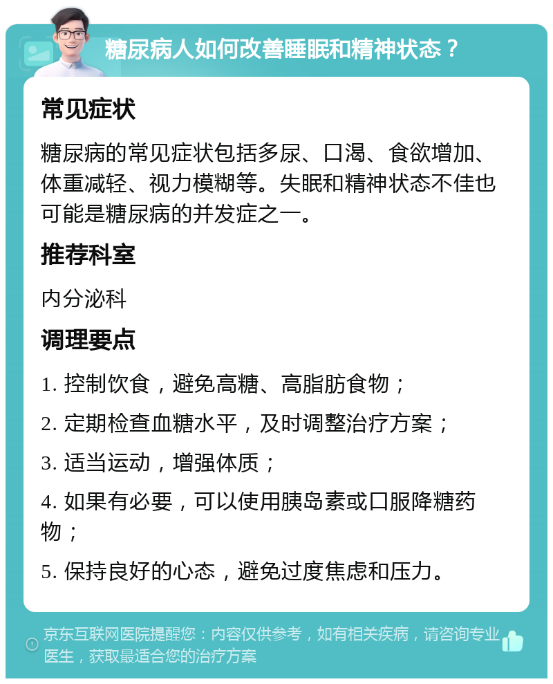 糖尿病人如何改善睡眠和精神状态？ 常见症状 糖尿病的常见症状包括多尿、口渴、食欲增加、体重减轻、视力模糊等。失眠和精神状态不佳也可能是糖尿病的并发症之一。 推荐科室 内分泌科 调理要点 1. 控制饮食，避免高糖、高脂肪食物； 2. 定期检查血糖水平，及时调整治疗方案； 3. 适当运动，增强体质； 4. 如果有必要，可以使用胰岛素或口服降糖药物； 5. 保持良好的心态，避免过度焦虑和压力。