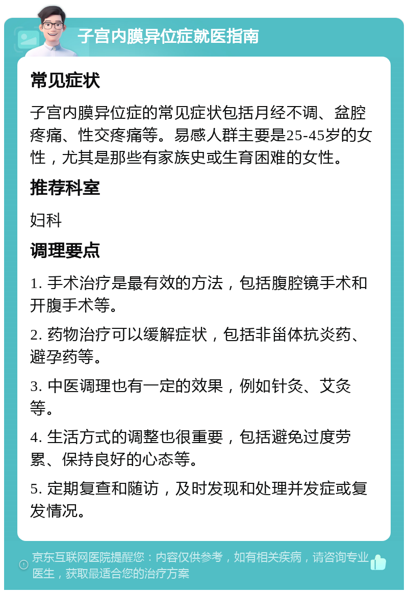 子宫内膜异位症就医指南 常见症状 子宫内膜异位症的常见症状包括月经不调、盆腔疼痛、性交疼痛等。易感人群主要是25-45岁的女性，尤其是那些有家族史或生育困难的女性。 推荐科室 妇科 调理要点 1. 手术治疗是最有效的方法，包括腹腔镜手术和开腹手术等。 2. 药物治疗可以缓解症状，包括非甾体抗炎药、避孕药等。 3. 中医调理也有一定的效果，例如针灸、艾灸等。 4. 生活方式的调整也很重要，包括避免过度劳累、保持良好的心态等。 5. 定期复查和随访，及时发现和处理并发症或复发情况。