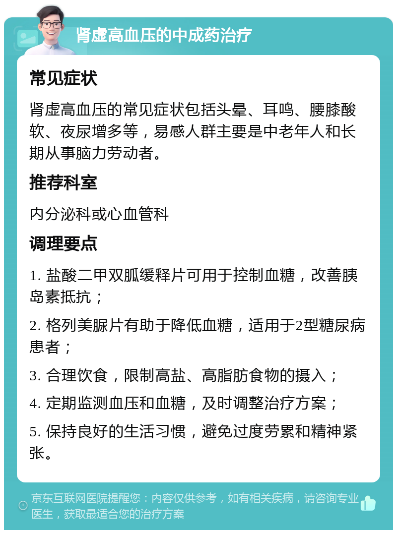 肾虚高血压的中成药治疗 常见症状 肾虚高血压的常见症状包括头晕、耳鸣、腰膝酸软、夜尿增多等，易感人群主要是中老年人和长期从事脑力劳动者。 推荐科室 内分泌科或心血管科 调理要点 1. 盐酸二甲双胍缓释片可用于控制血糖，改善胰岛素抵抗； 2. 格列美脲片有助于降低血糖，适用于2型糖尿病患者； 3. 合理饮食，限制高盐、高脂肪食物的摄入； 4. 定期监测血压和血糖，及时调整治疗方案； 5. 保持良好的生活习惯，避免过度劳累和精神紧张。