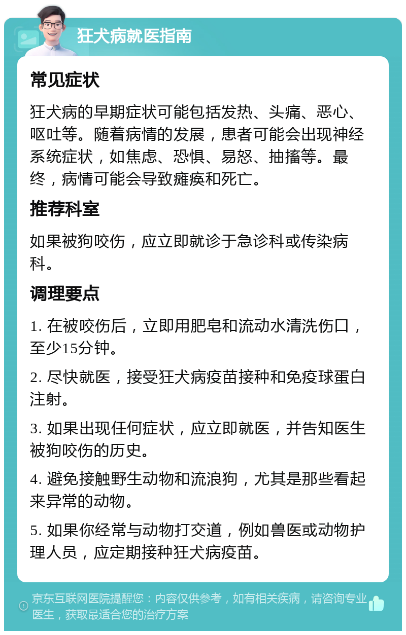 狂犬病就医指南 常见症状 狂犬病的早期症状可能包括发热、头痛、恶心、呕吐等。随着病情的发展，患者可能会出现神经系统症状，如焦虑、恐惧、易怒、抽搐等。最终，病情可能会导致瘫痪和死亡。 推荐科室 如果被狗咬伤，应立即就诊于急诊科或传染病科。 调理要点 1. 在被咬伤后，立即用肥皂和流动水清洗伤口，至少15分钟。 2. 尽快就医，接受狂犬病疫苗接种和免疫球蛋白注射。 3. 如果出现任何症状，应立即就医，并告知医生被狗咬伤的历史。 4. 避免接触野生动物和流浪狗，尤其是那些看起来异常的动物。 5. 如果你经常与动物打交道，例如兽医或动物护理人员，应定期接种狂犬病疫苗。