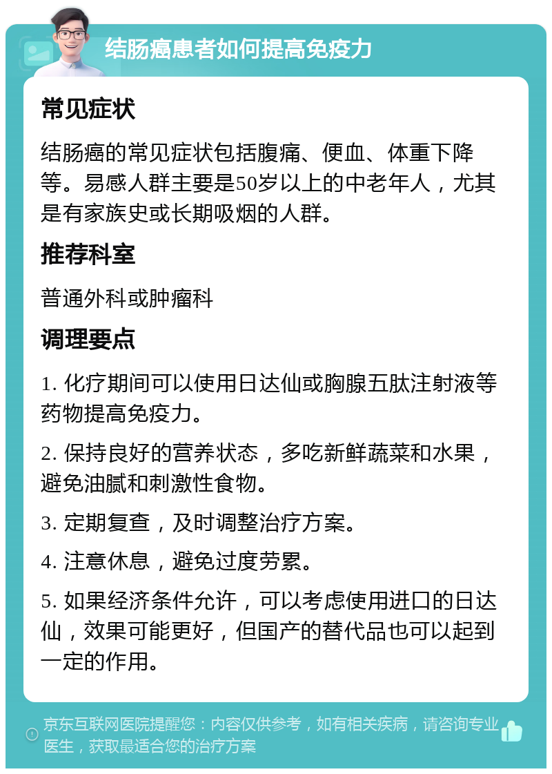 结肠癌患者如何提高免疫力 常见症状 结肠癌的常见症状包括腹痛、便血、体重下降等。易感人群主要是50岁以上的中老年人，尤其是有家族史或长期吸烟的人群。 推荐科室 普通外科或肿瘤科 调理要点 1. 化疗期间可以使用日达仙或胸腺五肽注射液等药物提高免疫力。 2. 保持良好的营养状态，多吃新鲜蔬菜和水果，避免油腻和刺激性食物。 3. 定期复查，及时调整治疗方案。 4. 注意休息，避免过度劳累。 5. 如果经济条件允许，可以考虑使用进口的日达仙，效果可能更好，但国产的替代品也可以起到一定的作用。