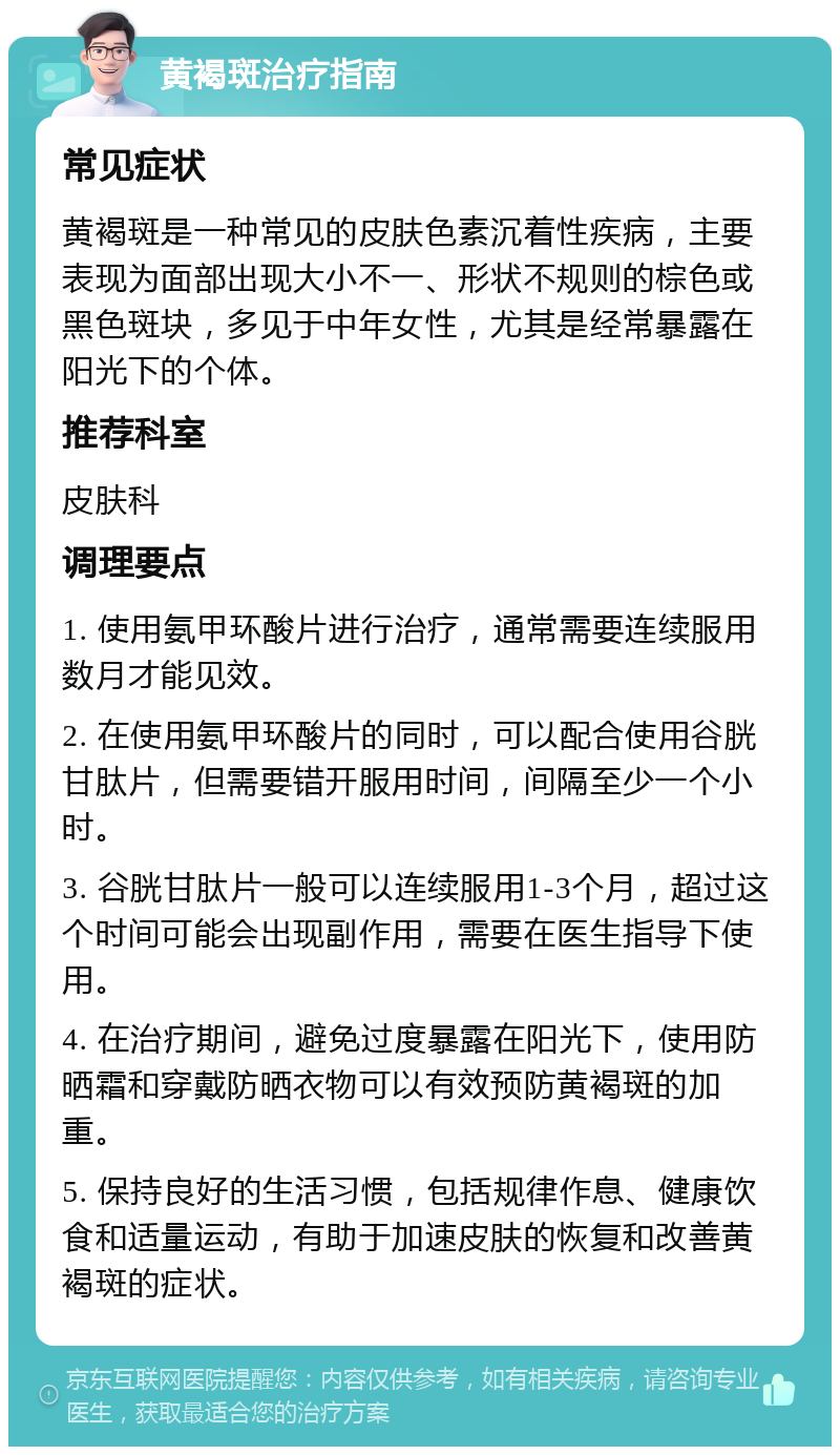 黄褐斑治疗指南 常见症状 黄褐斑是一种常见的皮肤色素沉着性疾病，主要表现为面部出现大小不一、形状不规则的棕色或黑色斑块，多见于中年女性，尤其是经常暴露在阳光下的个体。 推荐科室 皮肤科 调理要点 1. 使用氨甲环酸片进行治疗，通常需要连续服用数月才能见效。 2. 在使用氨甲环酸片的同时，可以配合使用谷胱甘肽片，但需要错开服用时间，间隔至少一个小时。 3. 谷胱甘肽片一般可以连续服用1-3个月，超过这个时间可能会出现副作用，需要在医生指导下使用。 4. 在治疗期间，避免过度暴露在阳光下，使用防晒霜和穿戴防晒衣物可以有效预防黄褐斑的加重。 5. 保持良好的生活习惯，包括规律作息、健康饮食和适量运动，有助于加速皮肤的恢复和改善黄褐斑的症状。