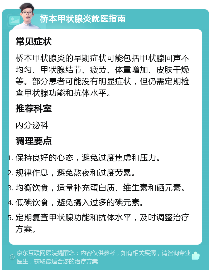 桥本甲状腺炎就医指南 常见症状 桥本甲状腺炎的早期症状可能包括甲状腺回声不均匀、甲状腺结节、疲劳、体重增加、皮肤干燥等。部分患者可能没有明显症状，但仍需定期检查甲状腺功能和抗体水平。 推荐科室 内分泌科 调理要点 保持良好的心态，避免过度焦虑和压力。 规律作息，避免熬夜和过度劳累。 均衡饮食，适量补充蛋白质、维生素和硒元素。 低碘饮食，避免摄入过多的碘元素。 定期复查甲状腺功能和抗体水平，及时调整治疗方案。