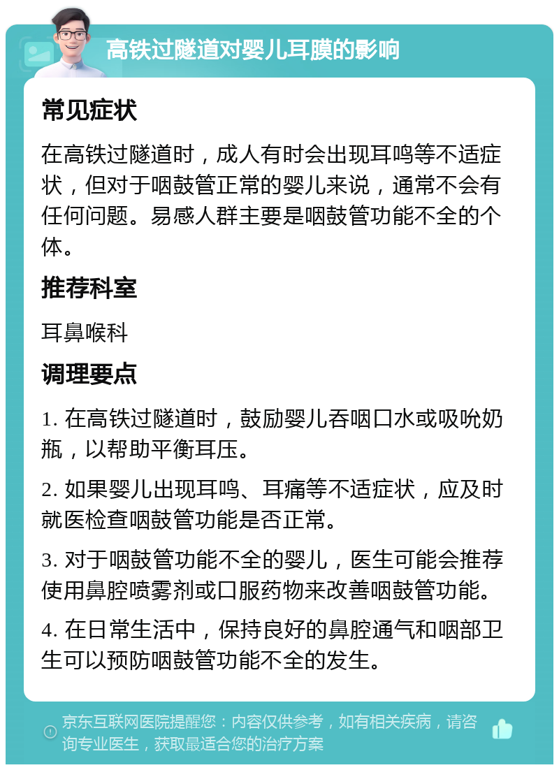 高铁过隧道对婴儿耳膜的影响 常见症状 在高铁过隧道时，成人有时会出现耳鸣等不适症状，但对于咽鼓管正常的婴儿来说，通常不会有任何问题。易感人群主要是咽鼓管功能不全的个体。 推荐科室 耳鼻喉科 调理要点 1. 在高铁过隧道时，鼓励婴儿吞咽口水或吸吮奶瓶，以帮助平衡耳压。 2. 如果婴儿出现耳鸣、耳痛等不适症状，应及时就医检查咽鼓管功能是否正常。 3. 对于咽鼓管功能不全的婴儿，医生可能会推荐使用鼻腔喷雾剂或口服药物来改善咽鼓管功能。 4. 在日常生活中，保持良好的鼻腔通气和咽部卫生可以预防咽鼓管功能不全的发生。